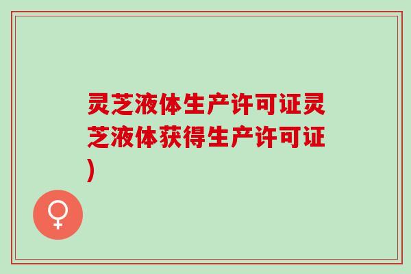 灵芝液体生产许可证灵芝液体获得生产许可证)