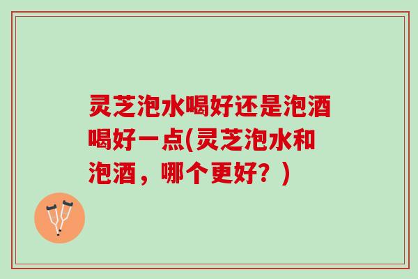 灵芝泡水喝好还是泡酒喝好一点(灵芝泡水和泡酒，哪个更好？)