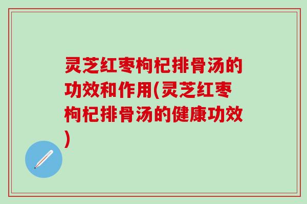 灵芝红枣枸杞排骨汤的功效和作用(灵芝红枣枸杞排骨汤的健康功效)