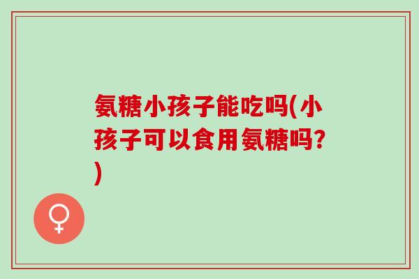 氨糖小孩子能吃吗(小孩子可以食用氨糖吗？)
