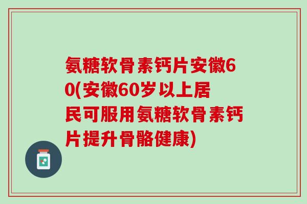氨糖软骨素钙片安徽60(安徽60岁以上居民可服用氨糖软骨素钙片提升骨骼健康)