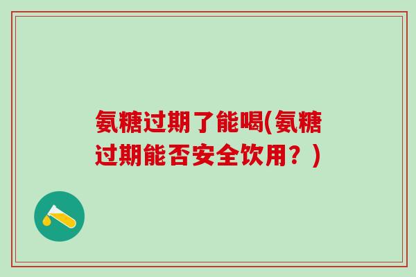 氨糖过期了能喝(氨糖过期能否安全饮用？)