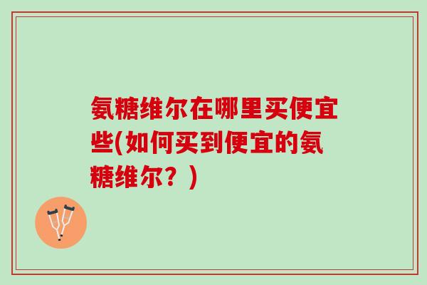 氨糖维尔在哪里买便宜些(如何买到便宜的氨糖维尔？)