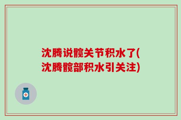 沈腾说髋关节积水了(沈腾髋部积水引关注)