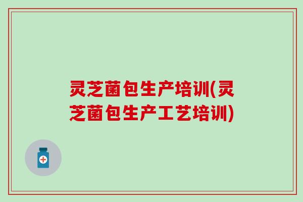 灵芝菌包生产培训(灵芝菌包生产工艺培训)