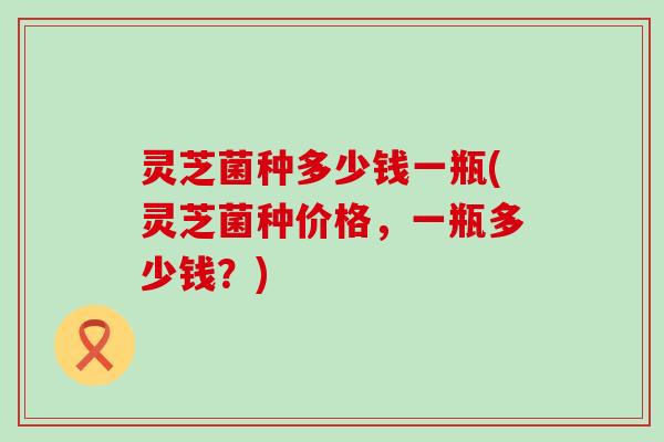 灵芝菌种多少钱一瓶(灵芝菌种价格，一瓶多少钱？)