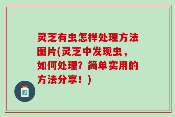 灵芝有虫怎样处理方法图片(灵芝中发现虫，如何处理？简单实用的方法分享！)