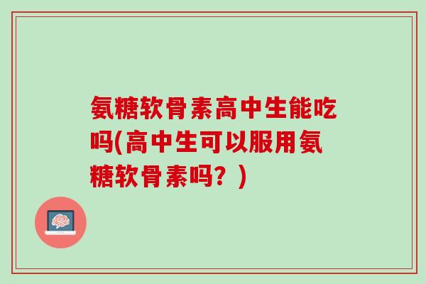 氨糖软骨素高中生能吃吗(高中生可以服用氨糖软骨素吗？)