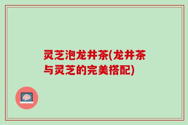 灵芝泡龙井茶(龙井茶与灵芝的完美搭配)