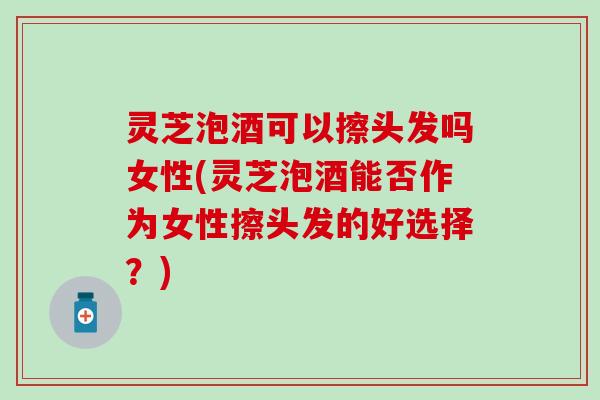 灵芝泡酒可以擦头发吗女性(灵芝泡酒能否作为女性擦头发的好选择？)