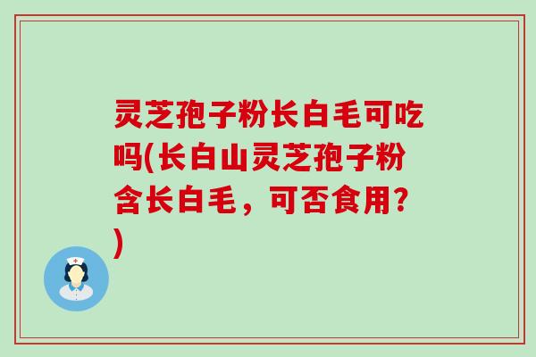 灵芝孢子粉长白毛可吃吗(长白山灵芝孢子粉含长白毛，可否食用？)