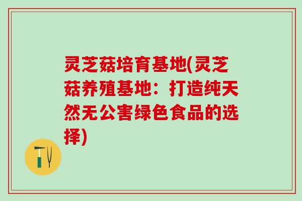 灵芝菇培育基地(灵芝菇养殖基地：打造纯天然无公害绿色食品的选择)