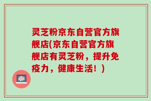 灵芝粉京东自营官方旗舰店(京东自营官方旗舰店有灵芝粉，提升免疫力，健康生活！)