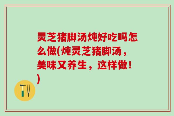 灵芝猪脚汤炖好吃吗怎么做(炖灵芝猪脚汤，美味又养生，这样做！)