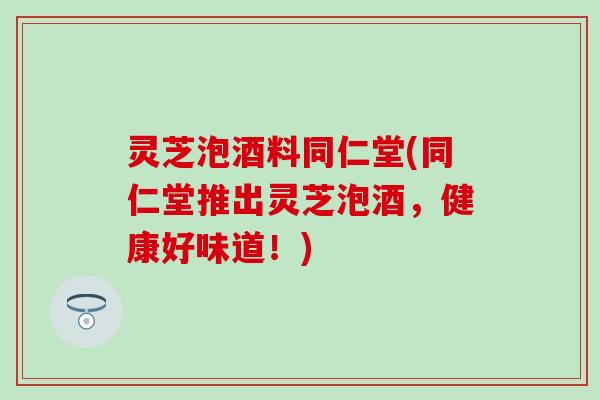 灵芝泡酒料同仁堂(同仁堂推出灵芝泡酒，健康好味道！)