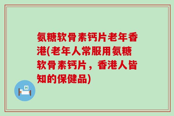 氨糖软骨素钙片老年香港(老年人常服用氨糖软骨素钙片，香港人皆知的保健品)