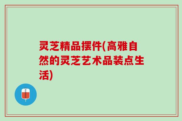 灵芝精品摆件(高雅自然的灵芝艺术品装点生活)