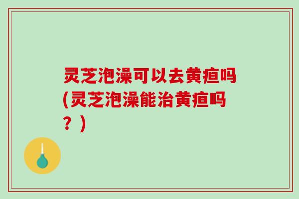 灵芝泡澡可以去黄疸吗(灵芝泡澡能治黄疸吗？)