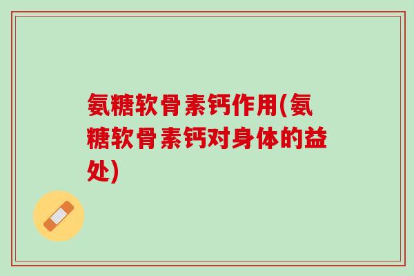 氨糖软骨素钙作用(氨糖软骨素钙对身体的益处)