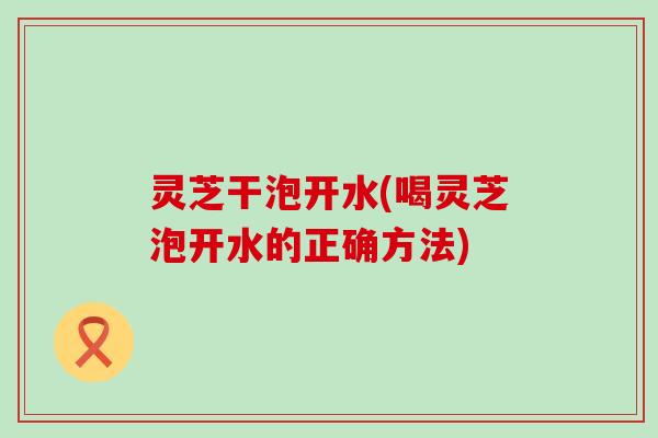灵芝干泡开水(喝灵芝泡开水的正确方法) 灵芝干泡开水(喝灵芝泡开水的正确方法)