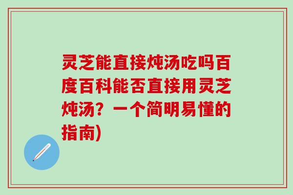 灵芝能直接炖汤吃吗百度百科能否直接用灵芝炖汤？一个简明易懂的指南)
