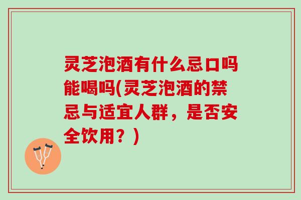 灵芝泡酒有什么忌口吗能喝吗(灵芝泡酒的禁忌与适宜人群，是否安全饮用？)