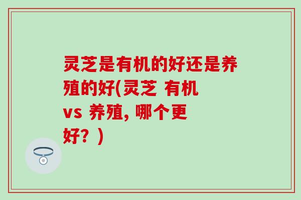 灵芝是有机的好还是养殖的好(灵芝 有机 vs 养殖, 哪个更好？)