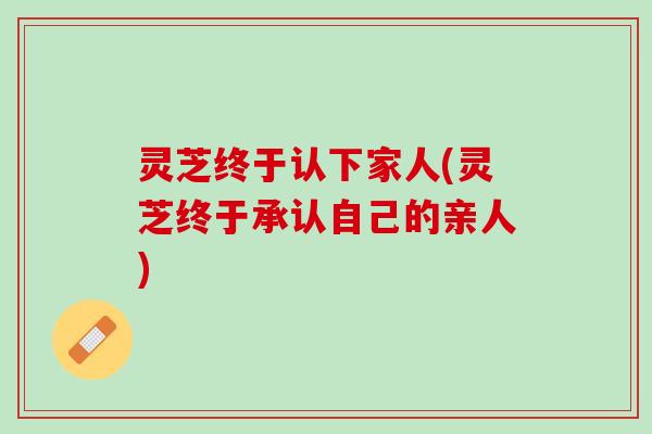 灵芝终于认下家人(灵芝终于承认自己的亲人)