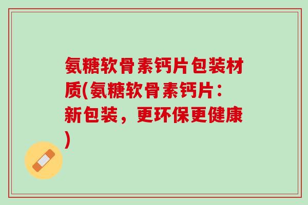 氨糖软骨素钙片包装材质(氨糖软骨素钙片：新包装，更环保更健康)