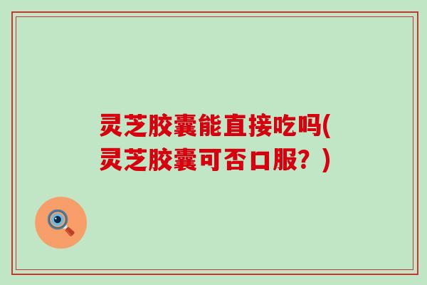灵芝胶囊能直接吃吗(灵芝胶囊可否口服？)