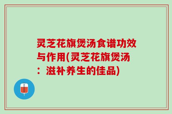 灵芝花旗煲汤食谱功效与作用(灵芝花旗煲汤：滋补养生的佳品)