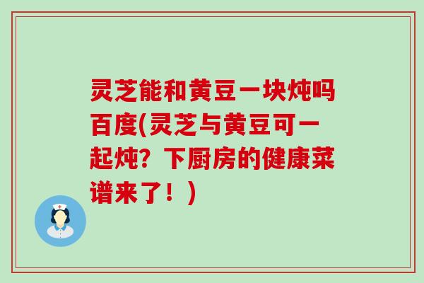 灵芝能和黄豆一块炖吗百度(灵芝与黄豆可一起炖？下厨房的健康菜谱来了！)