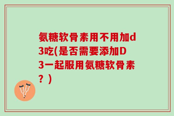 氨糖软骨素用不用加d3吃(是否需要添加D3一起服用氨糖软骨素?) 氨糖软骨素用不用加d3吃(是否需要添加D3一起服用氨糖软骨素?)