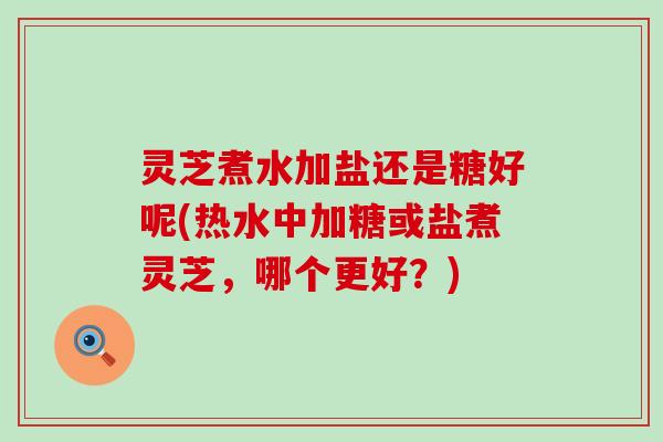 灵芝煮水加盐还是糖好呢(热水中加糖或盐煮灵芝，哪个更好？)