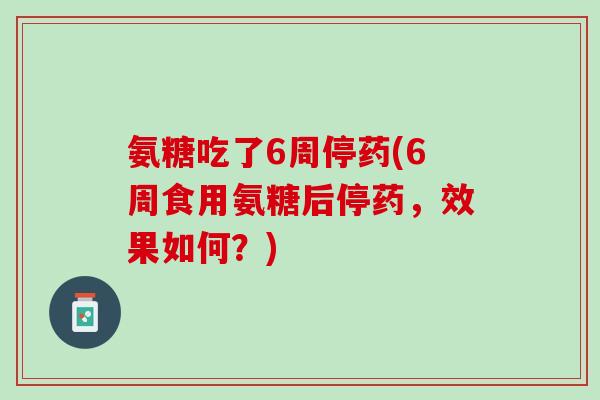 氨糖吃了6周停药(6周食用氨糖后停药，效果如何？)