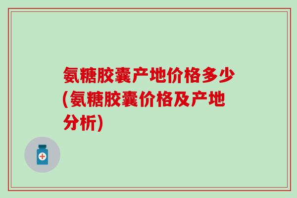 氨糖胶囊产地价格多少(氨糖胶囊价格及产地分析)