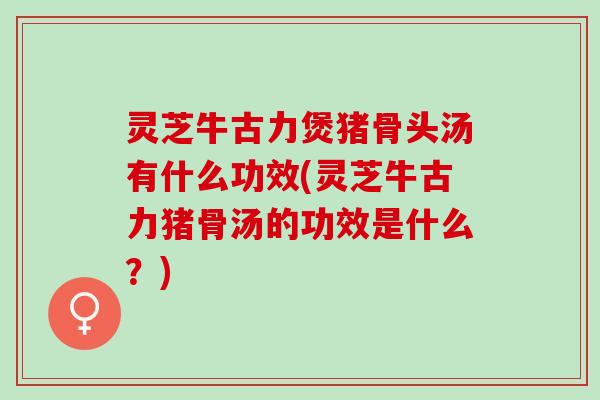 灵芝牛古力煲猪骨头汤有什么功效(灵芝牛古力猪骨汤的功效是什么？)