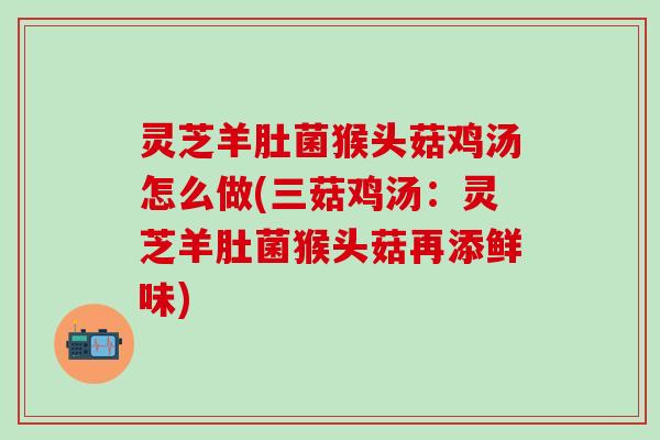 灵芝羊肚菌猴头菇鸡汤怎么做(三菇鸡汤：灵芝羊肚菌猴头菇再添鲜味)