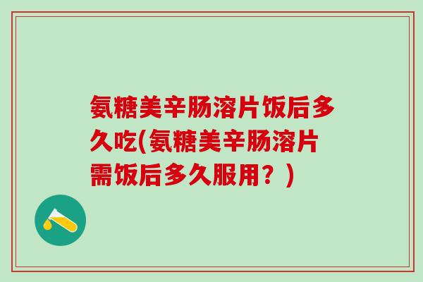 氨糖美辛肠溶片饭后多久吃(氨糖美辛肠溶片需饭后多久服用？)