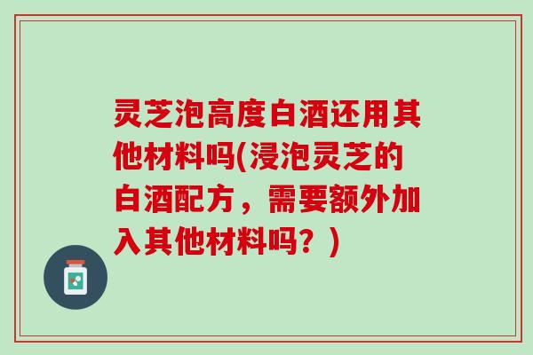 灵芝泡高度白酒还用其他材料吗(浸泡灵芝的白酒配方，需要额外加入其他材料吗？)