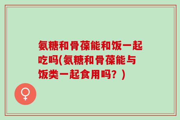 氨糖和骨葆能和饭一起吃吗(氨糖和骨葆能与饭类一起食用吗？)