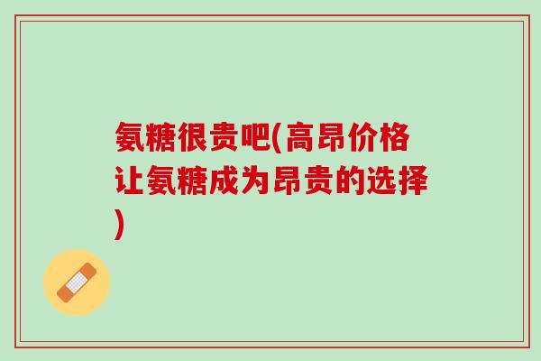 氨糖很贵吧(高昂价格让氨糖成为昂贵的选择)