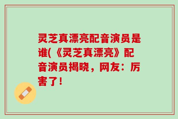 灵芝真漂亮配音演员是谁(《灵芝真漂亮》配音演员揭晓，网友：厉害了！