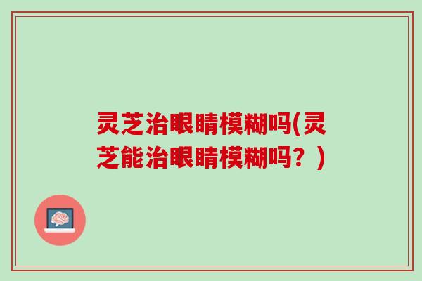 灵芝治眼睛模糊吗(灵芝能治眼睛模糊吗？)