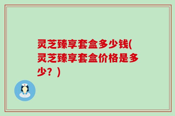 灵芝臻享套盒多少钱(灵芝臻享套盒价格是多少?) 灵芝臻享套盒多少钱(灵芝臻享套盒价格是多少?)