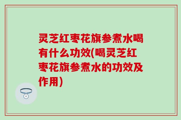 灵芝红枣花旗参煮水喝有什么功效(喝灵芝红枣花旗参煮水的功效及作用)