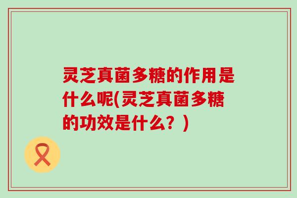 灵芝真菌多糖的作用是什么呢(灵芝真菌多糖的功效是什么？)