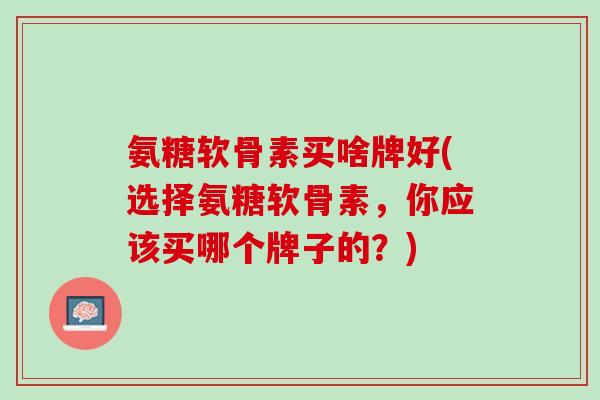 氨糖软骨素买啥牌好(选择氨糖软骨素，你应该买哪个牌子的？)
