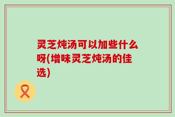 灵芝炖汤可以加些什么呀(增味灵芝炖汤的佳选) 灵芝炖汤可以加些什么呀(增味灵芝炖汤的佳选)