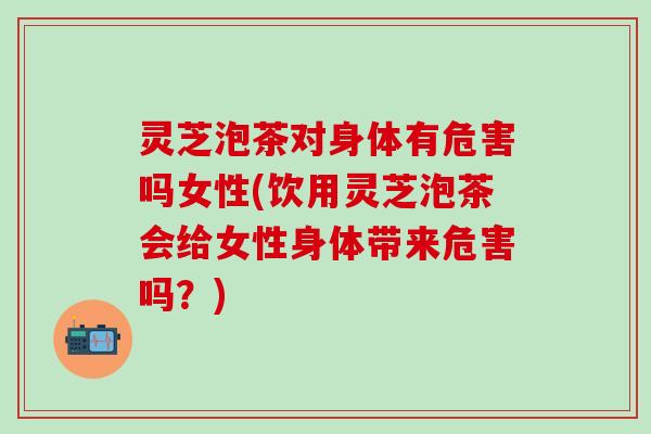 灵芝泡茶对身体有危害吗女性(饮用灵芝泡茶会给女性身体带来危害吗？)